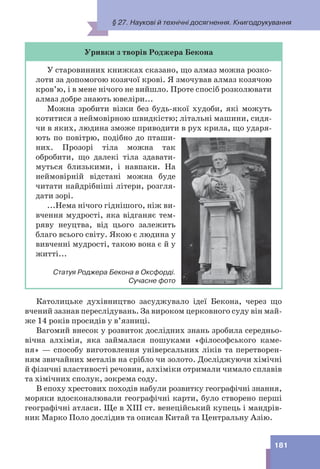 181
Уривки з творів Роджера Бекона
У старовинних книжках сказано, що алмаз можна розко-
лоти за допомогою козячої крові. Я змочував алмаз козячою
кров’ю, і в мене нічого не вийшло. Проте спосіб розколювати
алмаз добре знають ювеліри...
Можна зробити візки без будь-якої худоби, які можуть
котитися з неймовірною швидкістю; літальні машини, сидя-
чи в яких, людина зможе приводити в рух крила, що ударя-
ють по повітрю, подібно до пташи-
них. Прозорі тіла можна так
обробити, що далекі тіла здавати-
муться близькими, і навпаки. На
неймовірній відстані можна буде
читати найдрібніші літери, розгля-
дати зорі.
...Нема нічого гіднішого, ніж ви-
вчення мудрості, яка відганяє тем-
ряву неуцтва, від цього залежить
благо всього світу. Якою є людина у
вивченні мудрості, такою вона є й у
житті...
Статуя Роджера Бекона в Оксфорді.
Сучасне фото
Католицьке духівництво засуджувало ідеї Бекона, через що
вчений зазнав переслідувань. За вироком церковного суду він май-
же 14 років просидів у в’язниці.
Вагомий внесок у розвиток дослідних знань зробила середньо-
вічна алхімія, яка займалася пошуками «філософського каме-
ня» — способу виготовлення універсальних ліків та перетворен-
ням звичайних металів на срібло чи золото. Досліджуючи хімічні
й фізичні властивості речовин, алхіміки отримали чимало сплавів
та хімічних сполук, зокрема соду.
В епоху хрестових походів набули розвитку географічні знання,
моряки вдосконалювали географічні карти, було створено перші
географічні атласи. Ще в XIII ст. венеційський купець і мандрів-
ник Марко Поло дослідив та описав Китай та Центральну Азію.
§ 27. Наукові й технічні досягнення. Книгодрукування
 