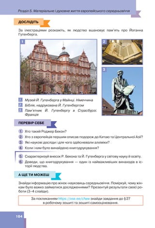 Розділ 5. Матеріальне і духовне життя європейського середньовіччя
184
ДОСЛІДІТЬ
За ілюстраціями розкажіть, як людство вшановує пам’ять про Йоганна
Гутенберга.
1 2
3
1. Музей Й. Гутенберга у Майнці. Німеччина
2. Біблія, надрукована Й. Гутенбергом
3. Пам’ятник Й. Гутенбергу в Страсбурзі.
Франція
ПЕРЕВІР СЕБЕ
1. Хто такий Роджер Бекон?
2. Хто з європейців першим описав подорож до Китаю та Центральної Азії?
3. Які наукові досліди і для чого здійснювали алхіміки?
4. Коли і ким було винайдено книгодрукування?
5. Схарактеризуй внесок Р. Бекона та Й. Гутенберга у світову науку й освіту.
6. Доведи, що книгодрукування — один із найважливіших винаходів в іс-
торії людства.
А ЩЕ ТИ МОЖЕШ
Знайди інформацію про жінок-науковиць середньовіччя. Поміркуй, чому жін-
кам було важко займатися дослідженнями? Презентуй результати своєї ро-
боти (3–4 слайди).
За покликанням https://vse.ee/cfww знайди завдання до §27
в робочому зошиті та зошиті самооцінювання.
ДОСЛІДІТЬ
ПЕРЕВІР СЕБЕ
А ЩЕ ТИ МОЖЕШ
 