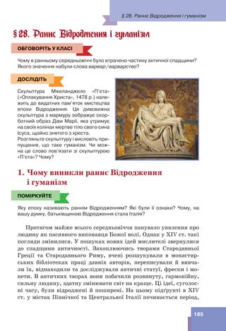 185
28. Раннє Відродження і гуманізм
ОБГОВОРІТЬ У КЛАСІ
Чому в ранньому середньовіччі було втрачено частину античної спадщини?
Якого значення набули слова варвар/варварство?
ДОСЛІДІТЬ
Скульптура Мікеланджело «П’єта»
(«Оплакування Христа», 1478 р.) нале-
жить до видатних пам’яток мистецтва
епохи Відродження. Ця дивовижна
скульптура з мармуру зображує скор-
ботний образ Діви Марії, яка утримує
на своїх колінах мертве тіло свого сина
Ісуса, щойно знятого з хреста.
Розгляньте скульптуру і висловіть при-
пущення, що таке гуманізм. Чи мож-
на це слово пов’язати зі скульптурою
«П’єта»? Чому?
1. Чому виникли раннє Відродження
і гуманізм
ПОМІРКУЙТЕ
Яку епоху називають раннім Відродженням? Які були її ознаки? Чому, на
вашу думку, батьківщиною Відродження стала Італія?
Протягом майже всього середньовіччя панувало уявлення про
людину як пасивного виконавця Божої волі. Однак у XIV ст. такі
погляди змінилися. У пошуках нових ідей мислителі звернулися
до спадщини античності. Захоплюючись творами Стародавньої
Греції та Стародавнього Риму, вчені розшукували в монастир-
ських бібліотеках праці давніх авторів, переписували й вивча-
ли їх, віднаходили та досліджували античні статуї, фрески і мо-
нети. В античних творах вони побачили розвинуту, гармонійну,
сильну людину, здатну змінювати світ на краще. Ці ідеї, суголос-
ні часу, були відроджені й поширені. На цьому підґрунті в ХІV
ст. у містах Північної та Центральної Італії починається період,
§
ОБГОВОРІТЬ У КЛАСІ
ДОСЛІДІТЬ
ПОМІРКУЙТЕ
§ 28. Раннє Відродження і гуманізм
 