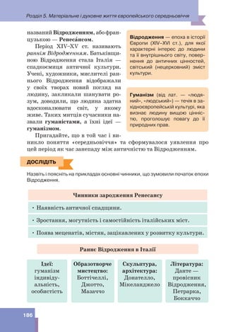 Розділ 5. Матеріальне і духовне життя європейського середньовіччя
186
названий Відродженням, або фран-
цузькою — Ренесàнсом.
Період XIV–XV ст. називають
раннім Відродженням. Батьківщи-
ною Відродження стала Італія —
спадкоємиця античної культури.
Учені, художники, мислителі ран-
нього Відродження відображали
у своїх творах новий погляд на
людину, закликали шанувати ро-
зум, доводили, що людина здатна
вдосконалювати світ, у якому
живе. Таких митців сучасники на-
звали гуманістами, а їхні ідеї —
гуманізмом.
Пригадайте, що в той час і ви-
никло поняття «середньовіччя» та сформувалося уявлення про
цей період як час занепаду між античністю та Відродженням.
ДОСЛІДІТЬ
Назвіть і поясніть на прикладах основні чинники, що зумовили початок епохи
Відродження.
Чинники зародження Ренесансу
• Наявність античної спадщини.
• Зростання, могутність і самостійність італійських міст.
• Поява меценатів, містян, зацікавлених у розвитку культури.
Раннє Відродження в Італії
Ідеї:
гуманізм
індивіду-
альність,
особистість
Скульптура,
архітектура:
Донателло,
Мікеланджело
Образотворче
мистецтво:
Боттічеллі,
Джотто,
Мазаччо
Література:
Данте —
провісник
Відродження,
Петрарка,
Боккаччо
Гуманізм (від лат. — «людя-
ний», «людський») — течія в за-
хідноєвропейській культурі, яка
визнає людину вищою цінніс-
тю, проголошує повагу до її
природних прав.
ДОСЛІДІТЬ
Відродження — епоха в історії
Європи (ХІV–ХVІ ст.), для якої
характерні інтерес до людини
та її внутрішнього світу, повер-
нення до античних цінностей,
світський (нецерковний) зміст
культури.
 