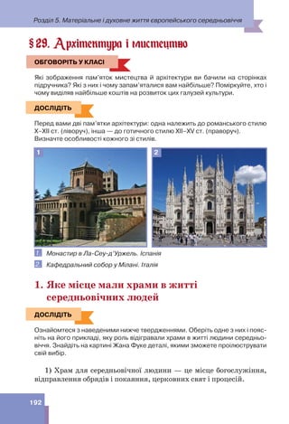 Розділ 5. Матеріальне і духовне життя європейського середньовіччя
192
29. Архітектура і мистецтво
ОБГОВОРІТЬ У КЛАСІ
Які зображення пам’яток мистецтва й архітектури ви бачили на сторінках
підручника? Які з них і чому запам’яталися вам найбільше? Поміркуйте, хто і
чому виділяв найбільше коштів на розвиток цих галузей культури.
ДОСЛІДІТЬ
Перед вами дві пам’ятки архітектури: одна належить до романського стилю
Х–ХІІ ст. (ліворуч), інша — до готичного стилю ХІІ–ХV ст. (праворуч).
Визначте особливості кожного зі стилів.
1 2
1. Монастир в Ла-Сеу-д’Уржель. Іспанія
2. Кафедральний собор у Мілані. Італія
1. Яке місце мали храми в житті
середньовічних людей
ДОСЛІДІТЬ
Ознайомтеся з наведеними нижче твердженнями. Оберіть одне з них і пояс-
ніть на його прикладі, яку роль відігравали храми в житті людини середньо-
віччя. Знайдіть на картині Жана Фуке деталі, якими зможете проілюструвати
свій вибір.
1) Храм для середньовічної людини — це місце богослужіння,
відправлення обрядів і покаяння, церковних свят і процесій.
§
ОБГОВОРІТЬ У КЛАСІ
ДОСЛІДІТЬ
ДОСЛІДІТЬ
 