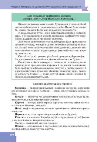 Розділ 5. Матеріальне і духовне життя європейського середньовіччя
194
Про романську архітектуру з роману
Віктора Гюго «Собор Паризької Богоматері»
Більшість романських храмів будувались у неспокійний
час загарбницьких і громадянських війн. Якщо була потре-
ба, храми ставали фортецею для захисту від ворогів.
У романському стилі, що є найстародавнішим і найглиб-
шим, у середньовічній Європі переважає напівкругле скле-
піння, підтримуване грецькою колоною.
Хай яким різьбленням та скульптурою була прикрашена
оболонка собору, завжди під нею знаходиш римську базилі-
ку. На цій незмінній основі кількість дзвіниць, шпилів змі-
нюється безліч разів, відповідно до фантазії століття, наро-
ду, мистецтва.
Статуї, вітражі, розети, різьблені прикраси, барельєфи...
Звідси дивовижна зовнішня різноманітність цих будов...
Стародавня сім’я похмурих, таємничих, приземкуватих
храмів, наче придавлених круглим і широким склепінням,
була пройнята військовим духом: могутні у своїй суворості й
масивності стіни з вузькими вікнами, величезні вежі. Голов-
ні елементи будівлі — міцні круглі арки, важкі колони та
стовпи, що підтримують дах.
Словник архітектурних термінів
Базиліка — прямокутна будівля, поділена всередині колонами
або стовпами на окремі частини — нефи, орієнтовані із заходу на
схід.
Вітраж — сюжетна чи декоративна композиція зі скла та ін-
ших матеріалів, що пропускають світло.
Карниз — виступ, що завершує горішню частину стіни або міс-
титься над вікнами, дверима.
Нава (неф) — видовжена частина приміщення, обмежена ряда-
ми колон.
Портал — архітектурно оформлений вхід до будівлі.
Розета — у мистецтві й архітектурі — прикраса круглої форми
у вигляді квітки, яка розпустилась.
Фасад — зовнішній вигляд споруди.
Шпиль — вертикальне й гостроконечне завершення будівель у
вигляді сильно витягнутого конуса.
 