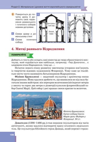 Розділ 5. Матеріальне і духовне життя європейського середньовіччя
198
2. Поверніться до по-
чатку уроку й до-
повніть своє порів-
няння романського
і готичного соборів
новими деталями.
1. Схема храму в ро-
манському стилі
2. Схема готичного
собору
4. Митці раннього Відродження
ПОМІРКУЙТЕ
Доберіть із тексту або складіть самі коментар до твору образотворчого мис-
тецтва, який подобається вам найбільше, наприклад: «Твір Донателло... є
шедевром епохи Відродження, тому що...».
Початок нового етапу розвитку мистецтва історики пов’язують
із творчістю відомих художників Флоренції. Тому саме це італій-
ське місто часто називають батьківщиною Відродження.
Філіппо Брунеллескі — видатний скульптор і архітектор епохи
Відродження. Йому вдалося зробити те, що виявилося не під силу ба-
гатьом іншим майстрам: він перекрив величезним (вісімдесят метрів
у висоту та сорок два метри в діаметрі) куполом флорентійський со-
бор Святої Марії. Цей собор і досі вражає своєю красою та величчю.
Філіппо Брунеллескі.
Купол собору Санта-
Марія-дель-Фьйоре у
Флоренції. XV ст.
Донателло (1386–1466 рр.) став першим скульптором від часів
античності, якому вдалося відтворити красу оголеного людського
тіла. Це скульптура біблійного героя Давида, який переміг страш-
Централь-
ний неф
Бокові
нефи
2
1
ПОМІРКУЙТЕ
 
