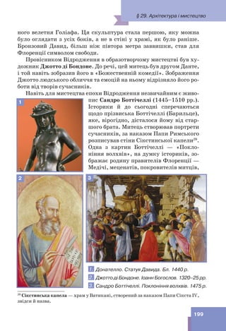 199
ного велетня Голіафа. Ця скульптура стала першою, яку можна
було оглядати з усіх боків, а не в стіні у храмі, як було раніше.
Бронзовий Давид, більш ніж півтора метра заввишки, став для
Флоренції символом свободи.
Провісником Відродження в образотворчому мистецтві був ху-
дожник Джотто ді Бондоне. До речі, цей митець був другом Данте,
і той навіть зобразив його в «Божественній комедії». Зображення
Джотто людського обличчя та емоцій на ньому відрізняло його ро-
боти від творів сучасників.
Навіть для мистецтва епохи Відродження незвичайним є живо-
пис Сандро Боттічеллі (1445–1510 рр.).
Історики й до сьогодні сперечаються
щодо прізвиська Боттічеллі (Барильце),
яке, вірогідно, дісталося йому від стар-
шого брата. Митець створював портрети
сучасників, за наказом Папи Римського
розписував стіни Сікстинської капели29
.
Одна з картин Боттічеллі — «Покло-
ніння волхвів», на думку істориків, зо-
бражає родину правителів Флоренції —
Медічі, меценатів, покровителів митців,
29
Сікстинська капела — храм у Ватикані, створений за наказом Папи Сікста IV,
звідси й назва.
3
1. Донателло. Статуя Давида. Бл. 1440 р.
2. Джотто ді Бондоне. Іоанн Богослов. 1320–25 рр.
3. Сандро Боттічеллі. Поклоніння волхвів. 1475 р.
1
2
§ 29. Архітектура і мистецтво
 