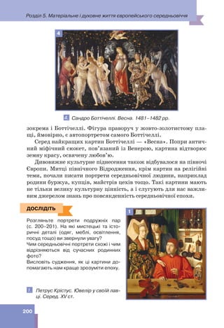 Розділ 5. Матеріальне і духовне життя європейського середньовіччя
200
зокрема і Боттічеллі. Фігура праворуч у жовто-золотистому пла-
щі, ймовірно, є автопортретом самого Боттічеллі.
Серед найкращих картин Боттічеллі — «Весна». Попри антич-
ний міфічний сюжет, пов’язаний із Венерою, картина відтворює
земну красу, освячену любов’ю.
Дивовижне культурне піднесення також відбувалося на півночі
Європи. Митці північного Відродження, крім картин на релігійні
теми, почали писати портрети середньовічної людини, наприклад
родини буржуа, купців, майстрів цехів тощо. Такі картини мають
не тільки велику культурну цінність, а і слугують для нас важли-
вим джерелом знань про повсякденність середньовічної епохи.
ДОСЛІДІТЬ
Розгляньте портрети подружніх пар
(с. 200–201). На які мистецькі та істо-
ричні деталі (одяг, меблі, освітлення,
посуд тощо) ви звернули увагу?
Чим середньовічні портрети схожі і чим
відрізняються від сучасних родинних
фото?
Висловіть судження, як ці картини до-
помагають нам краще зрозуміти епоху.
1. Петрус Крістус. Ювелір у своїй лав-
ці. Серед. XV ст.
ДОСЛІДІТЬ
1
4
4. Сандро Боттічеллі. Весна. 1481–1482 рр.
 