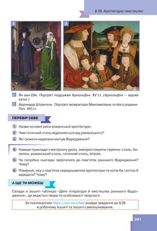 201
2 3
2. Ян ван Ейк. Портрет подружжя Арнольфіні. XV ст. (Арнольфіні — відомі
купці.)
3. Бернхард Штригель. Портрет імператора Максиміліана та його родини.
Поч. ХVІ ст.
ПЕРЕВІР СЕБЕ
1. Назви основні риси романської архітектури.
2. Чим готичний стиль відрізняється від романського?
3. Які сюжети надихали митців Відродження?
4. Наведи приклади з матеріалу уроку, використовуючи терміни: стиль, ба-
зиліка, романський стиль, готичний стиль, вітраж.
5. Чи потрібно сьогодні звертатися до пам’яток раннього Відродження?
Чому?
6. Поміркуй, яку з пам’яток середньовічної архітектури ти хотів би/хотіла б
відвідати? Чому?
А ЩЕ ТИ МОЖЕШ
Склади в зошиті таблицю «Діячі літератури й мистецтва раннього Відро-
дження», де вкажі їхні твори та особливості творчості.
За покликанням https://vse.ee/cfww знайди завдання до §29
в робочому зошиті та зошиті самооцінювання.
ПЕРЕВІР СЕБЕ
А ЩЕ ТИ МОЖЕШ
§ 29. Архітектура і мистецтво
 