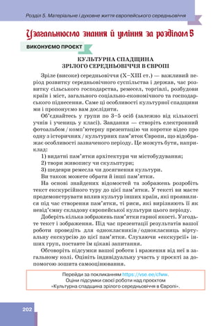 Розділ 5. Матеріальне і духовне життя європейського середньовіччя
202
Узагальнюємо знання й уміння за розділом5
ВИКОНУЄМО ПРОЄКТ
КУЛЬТУРНА СПАДЩИНА
ЗРІЛОГО СЕРЕДНЬОВІЧЧЯ В ЄВРОПІ
Зріле (високе) середньовіччя (Х–ХІІІ ст.) — важливий пе-
ріод розвитку середньовічного суспільства і держав, час роз-
витку сільського господарства, ремесел, торгівлі, розбудови
країн і міст, загального соціально-економічного та господар-
ського піднесення. Саме ці особливості культурної спадщини
ми і пропонуємо вам дослідити.
Об’єднайтесь у групи по 3–5 осіб (залежно від кількості
учнів і учениць у класі). Завдання — створіть електронний
фотоальбом/комп’ютерну презентацію чи коротке відео про
одну з історичних/культурних пам’яток Європи, що відобра-
жає особливості зазначеного періоду. Це можуть бути, напри-
клад:
1) видатні пам’ятки архітектури чи містобудування;
2) твори живопису чи скульптури;
3) шедеври ремесла чи досягнення культури.
Ви також можете обрати й інші пам’ятки.
На основі знайдених відомостей та зображень розробіть
текст екскурсійного туру до цієї пам’ятки. У тексті ви маєте
продемонструвати вплив культур інших країн, які проявили-
ся під час створення пам’ятки, ті риси, які вирізняють її як
невід’ємну складову європейської культури цього періоду.
Доберіть кілька зображень пам’ятки гарної якості. Узгодь-
те текст і зображення. Під час презентації результатів вашої
роботи проведіть для однокласників/однокласниць вірту-
альну екскурсію до цієї пам’ятки. Слухаючи «екскурсії» ін-
ших груп, поставте їм цікаві запитання.
Обговоріть підсумки вашої роботи і враження від неї в за-
гальному колі. Оцініть індивідуальну участь у проєкті за до-
помогою зошита самооцінювання.
Перейди за покликанням https://vse.ee/cfww.
Оціни підсумки своєї роботи над проєктом
«Культурна спадщина зрілого середньовіччя в Європі».
ВИКОНУЄМО ПРОЄКТ
 