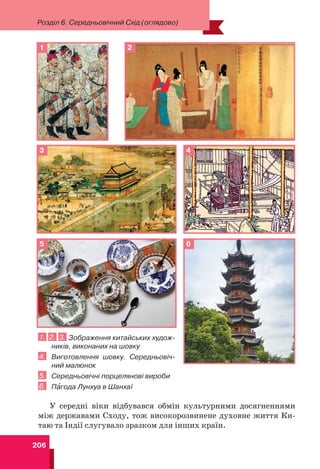 206
Розділ 6. Середньовічний Схід (оглядово)
1. 2. 3. Зображення китайських худож-
ників, виконаних на шовку
4. Виготовлення шовку. Середньовіч-
ний малюнок
5. Середньовічні порцелянові вироби
6. Пàгода Лунхуа в Шанхаї
У середні віки відбувався обмін культурними досягненнями
між державами Сходу, тож високорозвинене духовне життя Ки-
таю та Індії слугувало зразком для інших країн.
1
3
6
5
4
2
 