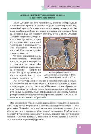 § 3. Перші середньовічні держави
19
Єпископ Григорій Турський про випадок
із суассонською чашею
Коли Хлодвіг ще був язичником, франки розграбували
християнські храми і в одному забрали церковну чашу над-
звичайної краси. Єпископ попросив повернути цю чашу. Ко-
роль пообіцяв зробити це, якщо посудина дістанеться йому
за жеребом під час розділу здобичі. Тож у місті Суассоні
Хлодвіг звернувся до фран-
ків: «Хоробрі воїни, я про-
шу віддати мені, крім моєї
частки, ще й цю посудину».
Усі відповіли: «Славний
королю! Усе, що ми тут ба-
чимо, — твоє...»
Та один запальний воїн,
незадоволений вчинком
короля, підняв сокиру та
з голосним вигуком: «Ти
одержиш тільки те, що твоє
за жеребом!» — вдарив по
чаші. Усі були вражені, але
король переніс його з тер-
пінням і покірністю.
Рік потому франки зібралися продемонструвати королю,
як вони стежать за своєю зброєю. Хлодвіг підійшов до воїна,
який ударив по чаші, і сказав: «Ніхто не тримає зброю в та-
кому поганому стані, як ти...» Король вихопив у воїна соки-
ру і кинув на землю. Коли той нахилився за зброєю, Хлодвіг
розрубав йому голову своєю сокирою зі словами: «Ось так і ти
вчинив з тією чашею в Суассоні».
Все управління Франкською державою зосередилося при коро-
лівському дворі. Окремими її частинами керували графи — дові-
рені люди Хлодвіга, наділені великими повноваженнями. Але в
різних регіонах панували різні звичаї та закони. Щоб зміцнити
державу і укріпити свою владу, король наказав створити збірник
законів «Салічна правда», названий на честь одного з племен —
салічних (приморських) франків.
Хлодвіг убиває солдата,
що нахилився. Мініатюра з «Вели-
ких французьких хронік», XIV ст.
 