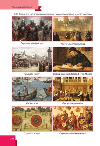 218
Середньовічні рицарі Третій хрестовий похід
Ярмарок у місті Середньовічний філософ П’єр Абеляр
Риболовля Суд у середньовіччі
Стрільба з лука Середньовічні музиканти
5.3. Визначте, що нового ви дізналися про середньовічну історію людства.
Річне узагальнення
 