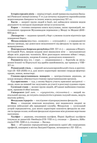 221
Історія середніх віків — період історії, який тривав від падіння Захід-
ної Римської імперії (кінець V ст.) до початку відкриття європейськими
мореплавцями Америки та інших земель наприкінці XV ст.
Касти — закриті групи людей в Індії, які займалися певним видом
діяльності та посідали відповідне місце в суспільстві.
Коран — головна священна книга мусульман, запис проповідей, ви-
голошених пророком Мухаммадом переважно у Мецці та Медині (610–
632 рр.).
Лихварство — надання грошей у борг з умовою сплати відсотків при
поверненні боргу.
Міська комуна (від італ. «комуніс» — «спільний») — у середньовіччі
міська громада, що домоглася незалежності від феодала та права на са-
моврядування.
Новгородська боярська республіка (XII–XV ст.) — держава в Північ-
но-Східній Русі, вищою владою якої вважалося віче — загальноміські
збори всіх дорослих чоловіків. Віче розглядало питання війни і миру,
обирало посадовців, зокрема й князя, розподіляло повинності.
Реконкіста (від ісп. і порт. — «відвоювання») — боротьба за звіль-
нення Іспанії та Португалії від арабів-завойовників, що тривала у VIII–
XV ст.
Романський стиль — перший загальноєвропейський стиль в архітек-
турі (X–XII (ХІІІ) ст.), для якого характерні масивні споруди-фортеці:
храми, замки, монастирі.
Станово-представницька монархія — централізована держава, де
влада монарха обмежується станово-представницьким органом.
Суд присяжних — суд, у якому беруть участь присяжні засідателі —
люди, яких на певний час залучають до участі в розгляді судових справ.
Суспільні стани — великі групи людей, об’єднані майновим станови-
щем, правами й обов’язками.
Університет (від лат. — «сукупність, спільнота») — вищий на-
вчальний заклад, де готують спеціалістів із різних галузей знань, ведуть
наукову роботу.
Феодальна ієрархія — послідовне підпорядкування феодалів.
Феод — спадкове земельне володіння, яке надавалося людині за
несення військової або придворної служби. Феодалізм — суспільний
устрій середньовіччя, для якого характерні власність феодалів на зем-
лю та працю селян; особливі феодальні відносини між різними верствами
населення.
Халіфат — держава, очолювана халіфом. Перші Арабські халіфати
існували за династій: Омейядів (VII–VIII ст.), столиця — Дамаск; Абба-
сидів (VIII–XIII ст.), столиця — Багдад.
Цех — об’єднання середньовічних ремісників однієї або споріднених
професій, поширені в містах Західної Європи, починаючи з ХІ–ХІІ ст.
Словник
221
 