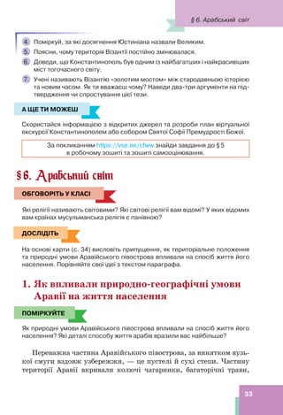 33
4. Поміркуй, за які досягнення Юстиніана назвали Великим.
5. Поясни, чому територія Візантії постійно змінювалася.
6. Доведи, що Константинополь був одним із найбагатших і найкрасивіших
міст тогочасного світу.
7. Учені називають Візантію «золотим мостом» між стародавньою історією
та новим часом. Як ти вважаєш чому? Наведи два-три аргументи на під-
твердження чи спростування цієї тези.
А ЩЕ ТИ МОЖЕШ
Скористайся інформацією з відкритих джерел та розроби план віртуальної
екскурсії Константинополем або собором Святої Софії Премудрості Божої.
За покликанням https://vse.ee/cfww знайди завдання до §5
в робочому зошиті та зошиті самооцінювання.
6. Арабський світ
ОБГОВОРІТЬ У КЛАСІ
Які релігії називають світовими? Які світові релігії вам відомі? У яких відомих
вам країнах мусульманська релігія є панівною?
ДОСЛІДІТЬ
На основі карти (с. 34) висловіть припущення, як територіальне положення
та природні умови Аравійського півострова впливали на спосіб життя його
населення. Порівняйте свої ідеї з текстом параграфа.
1. Як впливали природно-географічні умови
Аравії на життя населення
ПОМІРКУЙТЕ
Як природні умови Аравійського півострова впливали на спосіб життя його
населення? Які деталі способу життя арабів вразили вас найбільше?
Переважна частина Аравійського півострова, за винятком вузь-
кої смуги вздовж узбережжя, — це пустелі й сухі степи. Частину
території Аравії вкривали колючі чагарники, багаторічні трави,
А ЩЕ ТИ МОЖЕШ
§
ОБГОВОРІТЬ У КЛАСІ
ДОСЛІДІТЬ
ПОМІРКУЙТЕ
§ 6. Арабський світ
 