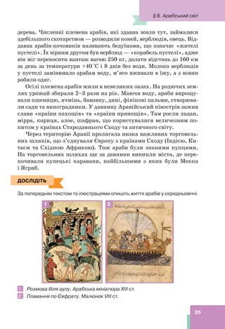 35
дерева. Численні племена арабів, які здавна жили тут, займалися
здебільшого скотарством — розводили коней, верблюдів, овець. Від-
давна арабів-кочовиків називають бедуїнами, що означає «жителі
пустелі». Їх вірним другом був верблюд — «корабель пустелі», адже
він міг переносити вантаж вагою 250 кг, долати відстань до 160 км
за день за температури +40 °С і 8 днів без води. Молоко верблюдів
у пустелі замінювало арабам воду, м’ясо вживали в їжу, а з вовни
робили одяг.
Осілі племена арабів жили в невеликих оазах. На родючих зем-
лях урожай збирали 2–3 рази на рік. Маючи воду, араби вирощу-
вали пшеницю, ячмінь, бавовну, дині, фінікові пальми, створюва-
ли сади та виноградники. У давнину Аравійський півострів зажив
слави «країни пахощів» та «країни прянощів». Там росли ладан,
мірра, кориця, алое, шафран, що користувалися величезним по-
питом у країнах Стародавнього Сходу та античного світу.
Через територію Аравії пролягала низка важливих торговель-
них шляхів, що з’єднували Європу з країнами Сходу (Індією, Ки-
таєм та Східною Африкою). Тож араби були знаними купцями.
На торговельних шляхах ще за давнини виникли міста, де пере-
почивали купецькі каравани, найбільшими з яких були Мекка
і Ясриб.
ДОСЛІДІТЬ
За попереднім текстом та ілюстраціями опишіть життя арабів у середньовіччі.
1 2
1. Розмова біля аулу. Арабська мініатюра ХІІІ ст.
2. Плавання по Євфрату. Малюнок VIII cт.
ДОСЛІДІТЬ
§ 6. Арабський світ
 