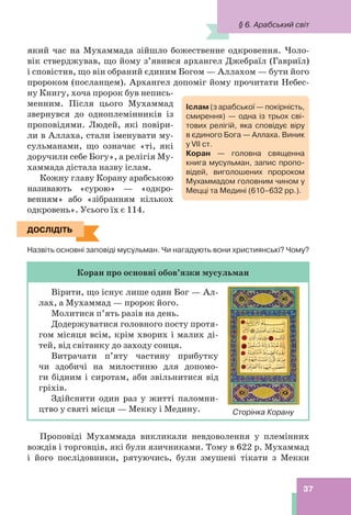 37
який час на Мухаммада зійшло божественне одкровення. Чоло-
вік стверджував, що йому з’явився архангел Джебраїл (Гавриїл)
і сповістив, що він обраний єдиним Богом — Аллахом — бути його
пророком (посланцем). Архангел допоміг йому прочитати Небес-
ну Книгу, хоча пророк був непись-
менним. Після цього Мухаммад
звернувся до одноплемінників із
проповідями. Людей, які повіри-
ли в Аллаха, стали іменувати му-
сульманами, що означає «ті, які
доручили себе Богу», а релігія Му-
хаммада дістала назву іслам.
Кожну главу Корану арабською
називають «сурою» — «одкро-
венням» або «зібранням кількох
одкровень». Усього їх є 114.
ДОСЛІДІТЬ
Назвіть основні заповіді мусульман. Чи нагадують вони християнські? Чому?
Коран про основні обов’язки мусульман
Вірити, що існує лише один Бог — Ал-
лах, а Мухаммад — пророк його.
Молитися п’ять разів на день.
Додержуватися головного посту протя-
гом місяця всім, крім хворих і малих ді-
тей, від світанку до заходу сонця.
Витрачати п’яту частину прибутку
чи здобичі на милостиню для допомо-
ги бідним і сиротам, аби звільнитися від
гріхів.
Здійснити один раз у житті паломни-
цтво у святі місця — Мекку і Медину.
Проповіді Мухаммада викликали невдоволення у племінних
вождів і торговців, які були язичниками. Тому в 622 р. Мухаммад
і його послідовники, рятуючись, були змушені тікати з Мекки
ДОСЛІДІТЬ
Сторінка Корану
Іслам (з арабської — покірність,
смирення) — одна із трьох сві-
тових релігій, яка сповідує віру
в єдиного Бога — Аллаха. Виник
у VII ст.
Коран — головна священна
книга мусульман, запис пропо-
відей, виголошених пророком
Мухаммадом головним чином у
Мецці та Медині (610–632 рр.).
§ 6. Арабський світ
 