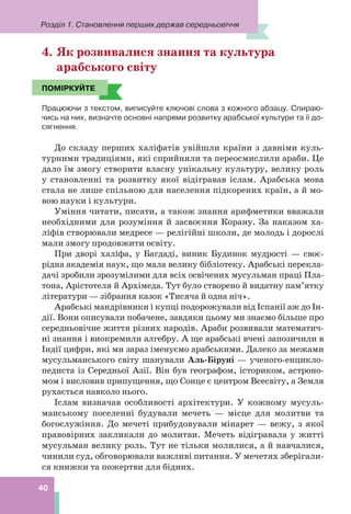Розділ 1. Становлення перших держав середньовіччя
40
4. Як розвивалися знання та культура
арабського світу
ПОМІРКУЙТЕ
Працюючи з текстом, виписуйте ключові слова з кожного абзацу. Спираю-
чись на них, визначте основні напрями розвитку арабської культури та її до-
сягнення.
До складу перших халіфатів увійшли країни з давніми куль-
турними традиціями, які сприйняли та переосмислили араби. Це
дало їм змогу створити власну унікальну культуру, велику роль
у становленні та розвитку якої відігравав іслам. Арабська мова
стала не лише спільною для населення підкорених країн, а й мо-
вою науки і культури.
Уміння читати, писати, а також знання арифметики вважали
необхідними для розуміння й засвоєння Корану. За наказом ха-
ліфів створювали медресе — релігійні школи, де молодь і дорослі
мали змогу продовжити освіту.
При дворі халіфа, у Багдаді, виник Будинок мудрості — своє-
рідна академія наук, що мала велику бібліотеку. Арабські перекла-
дачі зробили зрозумілими для всіх освічених мусульман праці Пла-
тона, Арістотеля й Архімеда. Тут було створено й видатну пам’ятку
літератури — зібрання казок «Тисяча й одна ніч».
Арабські мандрівники і купці подорожували від Іспанії аж до Ін-
дії. Вони описували побачене, завдяки цьому ми знаємо більше про
середньовічне життя різних народів. Араби розвивали математич-
ні знання і виокремили алгебру. А ще арабські вчені запозичили в
Індії цифри, які ми зараз іменуємо арабськими. Далеко за межами
мусульманського світу шанували Аль-Біруні — ученого-енцикло-
педиста із Середньої Азії. Він був географом, істориком, астроно-
мом і висловив припущення, що Сонце є центром Всесвіту, а Земля
рухається навколо нього.
Іслам визначав особливості архітектури. У кожному мусуль-
манському поселенні будували мечеть — місце для молитви та
богослужіння. До мечеті прибудовували мінарет — вежу, з якої
правовірних закликали до молитви. Мечеть відігравала у житті
мусульман велику роль. Тут не тільки молилися, а й навчалися,
чинили суд, обговорювали важливі питання. У мечетях зберігали-
ся книжки та пожертви для бідних.
ПОМІРКУЙТЕ
 