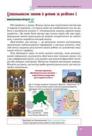 43
Узагальнюємо знання й уміння за розділом 1
Узагальнюємо знання й уміння за розділом 1
ВИКОНУЄМО ПРОЄКТ
Об’єднайтесь у групи. Кожна група має підготувати постер про
ті народи й держави, з історією яких ви ознайомилися під час ро-
боти з матеріалом розділу 1 «Становлення перших держав серед-
ньовіччя». Це може бути постер про кілька країн або про одну.
Наведеним нижче прикладом ви можете скористатися як шабло-
ном, а можете виробити власний підхід.
Пам’ятайте, що постер — це результат вашого дослідження,
презентація найважливішої інформації у вигляді плаката, стис-
лий метод подання результатів вашої роботи за допомогою поєд-
нання тексту і графіки.
Тож обговоріть зміст та ескіз вашого постера, план розташу-
вання інформації, розподіліть обов’язки між членами групи: хто
і яку інформацію шукає, хто працює над текстом (фрагмент посте-
ра) або добирає ілюстрації. Визначте терміни виконання завдань.
Візьміть до уваги, що постер треба презентувати класу, що теж по-
требує підготовки.
ВИКОНУЄМО ПРОЄКТ
Перейди за покликанням https://vse.ee/cfww.
Оціни підсумки своєї роботи над проєктом.
Імперія франків,
або Каролінгська імперія —
європейська держава,
що існувала в IX ст.
Пік її розвитку — прав-
ління Карла Великого
До її складу входили території Франції, Німеччини та
Італії, а також низки інших сучасних держав Європи.
Державу також називали «Імперія Заходу»
 
