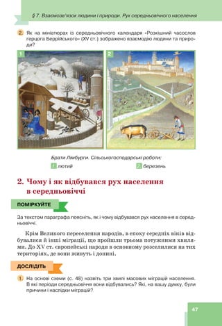 § 7. Взаємозв’язок людини і природи. Рух середньовічного населення
47
2. Як на мініатюрах із середньовічного календаря «Розкішний часослов
герцога Беррійського» (XV ст.) зображено взаємодію людини та приро-
ди?
1 2
Брати Лімбурги. Сільськогосподарські роботи:
1. лютий 2. березень
2. Чому і як відбувався рух населення
в середньовіччі
ПОМІРКУЙТЕ
За текстом параграфа поясніть, як і чому відбувався рух населення в серед-
ньовіччі.
Крім Великого переселення народів, в епоху середніх віків від-
бувалися й інші міграції, що пройшли трьома потужними хвиля-
ми. До XV ст. європейські народи в основному розселилися на тих
територіях, де вони живуть і донині.
ДОСЛІДІТЬ
1. На основі схеми (с. 48) назвіть три хвилі масових міграцій населення.
В які періоди середньовіччя вони відбувались? Які, на вашу думку, були
причини і наслідки міграцій?
ПОМІРКУЙТЕ
ДОСЛІДІТЬ
 