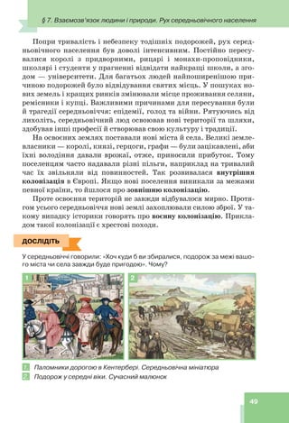 § 7. Взаємозв’язок людини і природи. Рух середньовічного населення
49
Попри тривалість і небезпеку тодішніх подорожей, рух серед-
ньовічного населення був доволі інтенсивним. Постійно пересу-
валися королі з придворними, рицарі і монахи-проповідники,
школярі і студенти у прагненні відвідати найкращі школи, а зго-
дом — університети. Для багатьох людей найпоширенішою при-
чиною подорожей було відвідування святих місць. У пошуках но-
вих земель і кращих ринків змінювали місце проживання селяни,
ремісники і купці. Важливими причинами для пересування були
й трагедії середньовіччя: епідемії, голод та війни. Рятуючись від
лихоліть, середньовічний люд освоював нові території та шляхи,
здобував інші професії й створював свою культуру і традиції.
На освоєних землях поставали нові міста й села. Великі земле-
власники — королі, князі, герцоги, графи — були зацікавлені, аби
їхні володіння давали врожаї, отже, приносили прибуток. Тому
поселенцям часто надавали різні пільги, наприклад на тривалий
час їх звільняли від повинностей. Так розвивалася внутрішня
колонізація в Європі. Якщо нові поселення виникали за межами
певної країни, то йшлося про зовнішню колонізацію.
Проте освоєння територій не завжди відбувалося мирно. Протя-
гом усього середньовіччя нові землі захоплювали силою зброї. У та-
кому випадку історики говорять про воєнну колонізацію. Прикла-
дом такої колонізації є хрестові походи.
ДОСЛІДІТЬ
У середньовіччі говорили: «Хоч куди б ви збиралися, подорож за межі вашо-
го міста чи села завжди буде пригодою». Чому?
1 2
1. Паломники дорогою в Кентербері. Середньовічна мініатюра
2. Подорож у середні віки. Сучасний малюнок
ДОСЛІДІТЬ
 