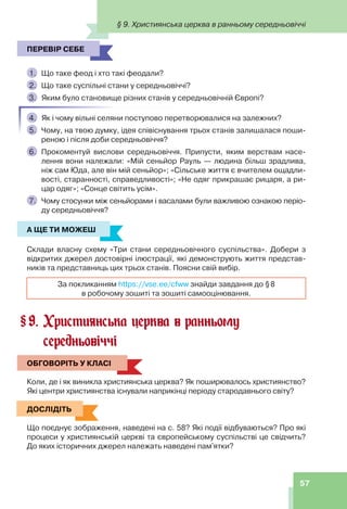 57
ПЕРЕВІР СЕБЕ
1. Що таке феод і хто такі феодали?
2. Що таке суспільні стани у середньовіччі?
3. Яким було становище різних станів у середньовічній Європі?
4. Як і чому вільні селяни поступово перетворювалися на залежних?
5. Чому, на твою думку, ідея співіснування трьох станів залишалася поши-
реною і після доби середньовіччя?
6. Прокоментуй вислови середньовіччя. Припусти, яким верствам насе-
лення вони належали: «Мій сеньйор Рауль — людина більш зрадлива,
ніж сам Юда, але він мій сеньйор»; «Сільське життя є вчителем ощадли-
вості, старанності, справедливості»; «Не одяг прикрашає рицаря, а ри-
цар одяг»; «Сонце світить усім».
7. Чому стосунки між сеньйорами і васалами були важливою ознакою періо-
ду середньовіччя?
А ЩЕ ТИ МОЖЕШ
Склади власну схему «Три стани середньовічного суспільства». Добери з
відкритих джерел достовірні ілюстрації, які демонструють життя представ-
ників та представниць цих трьох станів. Поясни свій вибір.
За покликанням https://vse.ee/cfww знайди завдання до §8
в робочому зошиті та зошиті самооцінювання.
9. Християнська церква в ранньому
середньовіччі
ОБГОВОРІТЬ У КЛАСІ
Коли, де і як виникла християнська церква? Як поширювалось християнство?
Які центри християнства існували наприкінці періоду стародавнього світу?
ДОСЛІДІТЬ
Що поєднує зображення, наведені на с. 58? Які події відбуваються? Про які
процеси у християнській церкві та європейському суспільстві це свідчить?
До яких історичних джерел належать наведені пам'ятки?
ПЕРЕВІР СЕБЕ
А ЩЕ ТИ МОЖЕШ
§
ОБГОВОРІТЬ У КЛАСІ
ДОСЛІДІТЬ
§ 9. Християнська церква в ранньому середньовіччі
 