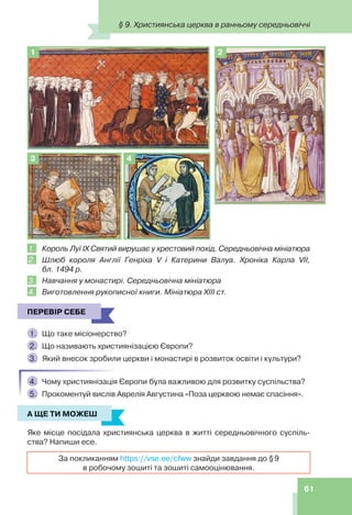 61
2
1
3 4
1. Король Луї IX Святий вирушає у хрестовий похід. Середньовічна мініатюра
2. Шлюб короля Англії Генріха V і Катерини Валуа. Хроніка Карла VII,
бл. 1494 р.
3. Навчання у монастирі. Середньовічна мініатюра
4. Виготовлення рукописної книги. Мініатюра ХІІІ ст.
ПЕРЕВІР СЕБЕ
1. Що таке місіонерство?
2. Що називають християнізацією Європи?
3. Який внесок зробили церкви і монастирі в розвиток освіти і культури?
4. Чому християнізація Європи була важливою для розвитку суспільства?
5. Прокоментуй вислів Аврелія Августина «Поза церквою немає спасіння».
А ЩЕ ТИ МОЖЕШ
Яке місце посідала християнська церква в житті середньовічного суспіль-
ства? Напиши есе.
За покликанням https://vse.ee/cfww знайди завдання до §9
в робочому зошиті та зошиті самооцінювання.
ПЕРЕВІР СЕБЕ
А ЩЕ ТИ МОЖЕШ
§ 9. Християнська церква в ранньому середньовіччі
 