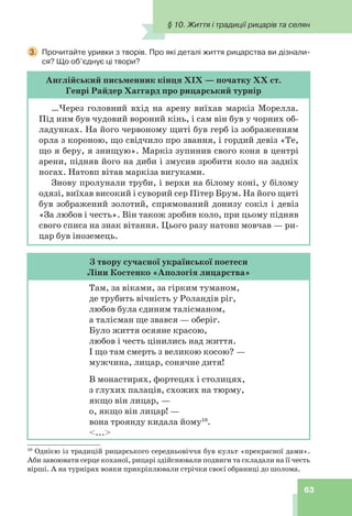 63
10
Однією із традицій рицарського середньовіччя був культ «прекрасної дами».
Аби завоювати серце коханої, рицарі здійснювали подвиги та складали на її честь
вірші. А на турнірах вояки прикріплювали стрічки своєї обраниці до шолома.
3. Прочитайте уривки з творів. Про які деталі життя рицарства ви дізнали-
ся? Що об’єднує ці твори?
Англійський письменник кінця ХІХ — початку ХХ ст.
Генрі Райдер Хаггард про рицарський турнір
…Через головний вхід на арену виїхав маркіз Морелла.
Під ним був чудовий вороний кінь, і сам він був у чорних об-
ладунках. На його червоному щиті був герб із зображенням
орла з короною, що свідчило про звання, і гордий девіз «Те,
що я беру, я знищую». Маркіз зупинив свого коня в центрі
арени, підняв його на диби і змусив зробити коло на задніх
ногах. Натовп вітав маркіза вигуками.
Знову пролунали труби, і верхи на білому коні, у білому
одязі, виїхав високий і суворий сер Пітер Брум. На його щиті
був зображений золотий, спрямований донизу сокіл і девіз
«За любов і честь». Він також зробив коло, при цьому підняв
свого списа на знак вітання. Цього разу натовп мовчав — ри-
цар був іноземець.
З твору сучасної української поетеси
Ліни Костенко «Апологія лицарства»
Там, за віками, за гірким туманом,
де трубить вічність у Роландів ріг,
любов була єдиним талісманом,
а талісман ще звався — оберіг.
Було життя осяяне красою,
любов і честь цінились над життя.
І що там смерть з великою косою? —
мужчина, лицар, сонячне дитя!
В монастирях, фортецях і столицях,
з глухих палаців, схожих на тюрму,
якщо він лицар, —
о, якщо він лицар! —
вона троянду кидала йому10
.
<...>
§ 10. Життя і традиції рицарів та селян
 