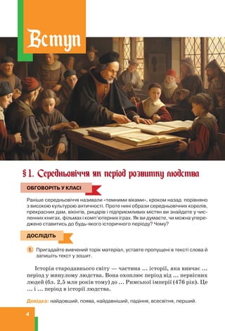 4
1. Середньовіччя як період розвитку людства
ОБГОВОРІТЬ У КЛАСІ
Раніше середньовіччя називали «темними віками», кроком назад порівняно
з високою культурою античності. Проте нині образи середньовічних королів,
прекрасних дам, вікінгів, рицарів і підприємливих містян ви знайдете у чис-
ленних книгах, фільмах і комп’ютерних іграх. Як ви думаєте, чи можна упере-
джено ставитись до будь-якого історичного періоду? Чому?
ДОСЛІДІТЬ
1. Пригадайте вивчений торік матеріал, уставте пропущені в тексті слова й
запишіть текст у зошит.
Історія стародавнього світу — частина ... історії, яка вивчає ...
період у минулому людства. Вона охоплює період від ... первісних
людей (бл. 2,5 млн років тому) до ... Римської імперії (476 рік). Це
... і ... період в історії людства.
Довідка: найдовший, поява, найдавніший, падіння, всесвітня, перший.
§
ОБГОВОРІТЬ У КЛАСІ
ДОСЛІДІТЬ
Вступ
 
