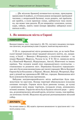 Розділ 2. Середньовічний світ Західної Європи
68
... [За міською брамою] починається вулиця, прокладена
примхливо й недбало, зі стічним ровом посередині проїжджої
частини; у непролазній багнюці, коли дощить, ані проїхати,
ані пройти, а коли припікає сонце, здіймається така пилю-
ка, що немає чим дихати. Й усе впереміш: хлопчики, качки,
кури, собаки, навіть свині (попри офіційну заборону) копо-
шаться в ній…
1. Як виникали міста в Європі
ПОМІРКУЙТЕ
Використовуючи текст, ілюстрації (с. 69–70), поставте ланцюжок послідов-
них запитань, які допоможуть вам з’ясувати, який вигляд мали міста.
У IX ст. середньовічні міста розвивалися там, де за часів Рим-
ської імперії існували міцні традиції міського життя, як, напри-
клад, в Італії — Венеція і Флоренція, а століттям пізніше — на
півдні Франції: Марсель, Тулуза та ін. У X–XI ст. виникли міста
й у Північній Франції, Нідерландах, Англії, Німеччині та інших
країнах. Так почався новий етап середньовічного суспільства —
становлення та розвиток міст. Переважна більшість середньовіч-
них міст були невеликими (одна-дві тисячі городян). Міста Західної
Європи були більшими: у Парижі, Мілані, Венеції, Флоренції, Кор-
дові у різний час проживало 80–100 тис. городян. Виникнення міст
було зумовлено багатьма причинами.
Забудова західноєвропейського міста найчастіше була пря-
мокутною чи круглою. Площа території обмежувалася кількома
сотнями гектарів. Серцем міста була ринкова площа, де купці
і ремісники вели жваву торгівлю, укладали угоди, дізнавались
останні новини. Гордістю міста була будівля міської ради — рату-
ша, де розміщувались міський архів, печатка і казна, там прийма-
ли почесних гостей. Недалеко від ратуші розташовувався міський
собор.
ДОСЛІДІТЬ
На основі схеми (с. 69) назвіть причини виникнення та зростання міст і по-
ясніть кожну з них.
ПОМІРКУЙТЕ
ДОСЛІДІТЬ
 