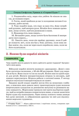 § 13. Походи і завоювання вікінгів
81
Семунд Сигфуссон. Уривки зі «Старшої Едди»11
1. Роздивляйся вхід, перш ніж увійти: бо ніколи не зна-
єш, де сховався ворог.
2. Гостю, який прийшов до вас із холодними ногами й ко-
лінами, дайте вогню.
3. Тому подайте води, хто сідає за ваш стіл, йому потріб-
ний рушник, щоб витерти руки. Вітайте його чемною промо-
вою, якщо хочете, щоб він розмовляв із вами.
8. Ненажера їсть свою смерть...
16. Вставайте рано, якщо хочете бути багатими й випере-
дити свого ворога...
21. Хваліть день, коли він пройде; дружину, коли її доб-
ре пізнаєте; меч, коли він був у бою; дівчину, коли вона ви-
йде заміж; лід, коли ви через нього перейшли; пиво, коли ви
його скуштували.
2. Якими були кораблі вікінгів
ПОМІРКУЙТЕ
Чому кораблі вікінгів давали їм змогу здійснити далекі подорожі? Аргумен-
туйте свою думку.
Військові кораблі вікінгів називали «дракарами». Деякі з них
були достатньо великими, з 50 або 60 веслярами. Кают для моря-
ків не було. Вони спали та їли на палубі. Кожен мав по одній скри-
ні для речей. Вікінги використовували вітрила та веслярів, щоб
швидко пересуватися. Вітрила робили з плетеної вовни. У негоду
вітрило опускали й використовували як намет.
Завдяки малій осадці кораблі могли йти на незначних глиби-
нах, а невелика маса давала змогу транспортувати судно волоком
(перетягувати суходолом за допомогою мотузок) та розвивати ви-
соку швидкість. Мореплавці тримали свої щити над бортом кораб-
ля, щоб за потреби швидко скористатися ними, а також захистити
борти судна від пошкоджень. Один кінець кожного човна завжди
був дуже високий, із зображенням дракона чи змії для відляку-
вання морських чудовиськ.
ПОМІРКУЙТЕ
11
«Старша Едда» — збірка міфологічних і героїчних пісень, створених при-
близно в X ст. і записаних у ХІІ ст.
 