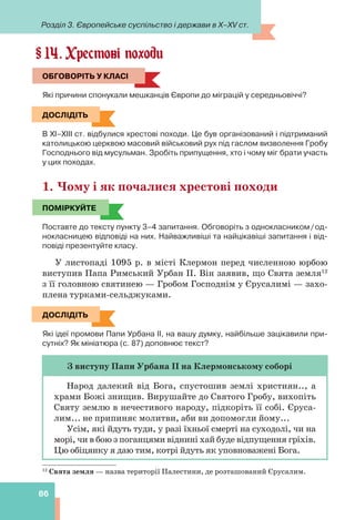 Розділ 3. Європейське суспільство і держави в X–XV ст.
86
14. Хрестові походи
ОБГОВОРІТЬ У КЛАСІ
Які причини спонукали мешканців Європи до міграцій у середньовіччі?
ДОСЛІДІТЬ
В ХІ–ХІІІ ст. відбулися хрестові походи. Це був організований і підтриманий
католицькою церквою масовий військовий рух під гаслом визволення Гробу
Господнього від мусульман. Зробіть припущення, хто і чому міг брати участь
у цих походах.
1. Чому і як почалися хрестові походи
ПОМІРКУЙТЕ
Поставте до тексту пункту 3–4 запитання. Обговоріть з однокласником/од-
нокласницею відповіді на них. Найважливіші та найцікавіші запитання і від-
повіді презентуйте класу.
У листопаді 1095 р. в місті Клермон перед численною юрбою
виступив Папа Римський Урбан II. Він заявив, що Свята земля12
з її головною святинею — Гробом Господнім у Єрусалимі — захо-
плена турками-сельджуками.
ДОСЛІДІТЬ
Які ідеї промови Папи Урбана ІІ, на вашу думку, найбільше зацікавили при-
сутніх? Як мініатюра (с. 87) доповнює текст?
З виступу Папи Урбана ІІ на Клермонському соборі
Народ далекий від Бога, спустошив землі християн.., а
храми Божі знищив. Вирушайте до Святого Гробу, вихопіть
Святу землю в нечестивого народу, підкоріть її собі. Єруса-
лим... не припиняє молитви, аби ви допомогли йому...
Усім, які йдуть туди, у разі їхньої смерті на суходолі, чи на
морі, чи в бою з поганцями віднині хай буде відпущення гріхів.
Цю обіцянку я даю тим, котрі йдуть як уповноважені Бога.
§
ОБГОВОРІТЬ У КЛАСІ
ДОСЛІДІТЬ
ПОМІРКУЙТЕ
ДОСЛІДІТЬ
12
Свята земля — назва території Палестини, де розташований Єрусалим.
 
