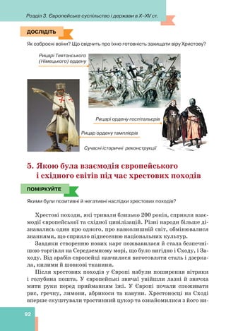 Розділ 3. Європейське суспільство і держави в X–XV ст.
92
ДОСЛІДІТЬ
Як озброєні воїни? Що свідчить про їхню готовність захищати віру Христову?
Рицар ордену тамплієрів
Сучасні історичні реконструкції
Рицарі ордену госпітальєрів
Рицарі Тевтонського
(Німецького) ордену
5. Якою була взаємодія європейського
і східного світів під час хрестових походів
ПОМІРКУЙТЕ
Якими були позитивні й негативні наслідки хрестових походів?
Хрестові походи, які тривали близько 200 років, сприяли взає-
модії європейської та східної цивілізацій. Різні народи більше ді-
знавались один про одного, про навколишній світ, обмінювалися
знаннями, що сприяло піднесенню національних культур.
Завдяки створенню нових карт пожвавилася й стала безпечні-
шою торгівля на Середземному морі, що було вигідно і Сходу, і За-
ходу. Від арабів європейці навчилися виготовляти сталь і дзерка-
ла, килими й шовкові тканини.
Після хрестових походів у Європі набули поширення вітряки
і голубина пошта. У європейські звичаї увійшли лазні й звичка
мити руки перед прийманням їжі. У Європі почали споживати
рис, гречку, лимони, абрикоси та кавуни. Хрестоносці на Сході
вперше скуштували тростинний цукор та ознайомилися з його ви-
ДОСЛІДІТЬ
ПОМІРКУЙТЕ
 