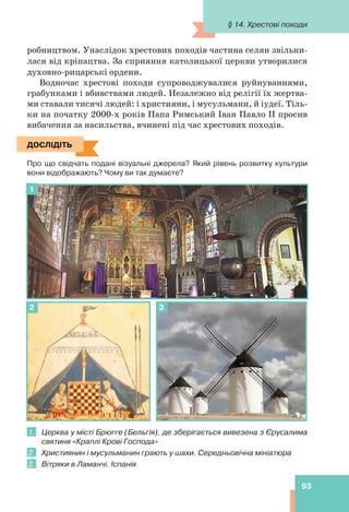 93
робництвом. Унаслідок хрестових походів частина селян звільни-
лася від кріпацтва. За сприяння католицької церкви утворилися
духовно-рицарські ордени.
Водночас хрестові походи супроводжувалися руйнуваннями,
грабунками і вбивствами людей. Незалежно від релігії їх жертва-
ми ставали тисячі людей: і християни, і мусульмани, й іудеї. Тіль-
ки на початку 2000-х років Папа Римський Іван Павло ІІ просив
вибачення за насильства, вчинені під час хрестових походів.
ДОСЛІДІТЬ
Про що свідчать подані візуальні джерела? Який рівень розвитку культури
вони відображають? Чому ви так думаєте?
1
2 3
1. Церква у місті Брюгге (Бельгія), де зберігається вивезена з Єрусалима
святиня «Краплі Крові Господа»
2. Християнин і мусульманин грають у шахи. Середньовічна мініатюра
3. Вітряки в Ламанчі. Іспанія
ДОСЛІДІТЬ
§ 14. Хрестові походи
 