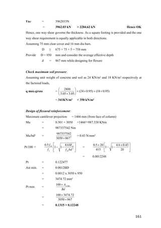 161
Vuc = 3962033N
= 3962.03 kN > 2284.62 kN Hence OK
Hence, one way shear governs the thickness. As a square footing is provided and the one
way shear requirement is equally applicable in both directions.
Assuming 75 mm clear cover and 16 mm dia bars.
D ≥ 675 + 75 + 5 = 758 mm
Provide D = 950 mm and consider the average effective depth
d = 867 mm while designing for flexure
Check maximum soil pressure:
Assuming unit weight of concrete and soil as 24 KN/m³ and 18 KN/m³ respectively at
the factored loads,
q max-gross = )
95
.
0
18
(
)
95
.
0
24
(
05
.
3
05
.
3
2800











= 341KN/m² < 350 kN/m²
Design of flexural reinforcement:
Maximum cantilever projection = 1466 mm (from face of column)
Mu = 0.301 × 3050 ×1466²=987.338 KNm
= 987337542 Nm
Mu/bd² = 2
867
3050
987337542

= 0.43 N/mm²
Pt/100 =









 2
6
.
4
1
1
5
.
0
bd
f
M
f
f
ck
m
y
ck
= 




 



20
43
.
0
6
.
4
1
1
415
20
5
.
0
= 0.0012248
Pt = 0.122477
Ast min. = 0.0012BD
= 0.0012 x 3050 x 950
= 3474.72 mm²
Pt min. =
Bd
Ast min
100
=
867
3050
72
.
3474
100


= 0.1315 > 0.12248
 