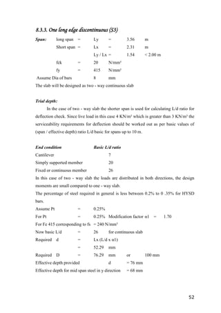 52
8.3.3. One long edge discontinuous (S3)
Span: long span = Ly = 3.56 m
Short span = Lx = 2.31 m
Ly / Lx = 1.54 < 2.00 m
fck = 20 N/mm²
fy = 415 N/mm²
Assume Dia of bars 8 mm
The slab will be designed as two - way continuous slab
Trial depth:
In the case of two - way slab the shorter span is used for calculating L/d ratio for
deflection check. Since live load in this case 4 KN/m² which is greater than 3 KN/m² the
serviceability requirements for deflection should be worked out as per basic values of
(span / effective depth) ratio L/d basic for spans up to 10 m.
End condition Basic L/d ratio
Cantilever 7
Simply supported member 20
Fixed or continuous member 26
In this case of two - way slab the loads are distributed in both directions, the design
moments are small compared to one - way slab.
The percentage of steel required in general is less between 0.2% to 0 .35% for HYSD
bars.
Assume Pt = 0.25%
For Pt = 0.25% Modification factor α1 = 1.70
For Fe 415 corresponding to fs = 240 N/mm²
Now basic L/d = 26 for continuous slab
Required d = Lx (L/d x α1)
= 52.29 mm
Required D = 76.29 mm or 100 mm
Effective depth provided d = 76 mm
Effective depth for mid span steel in y direction = 68 mm
 