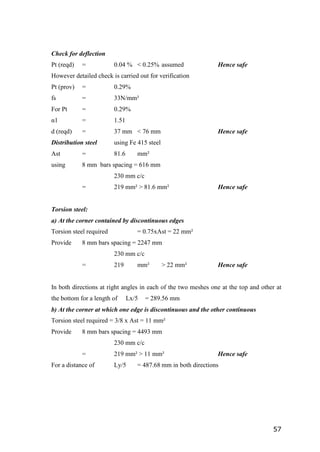 57
Check for deflection
Pt (reqd) = 0.04 % < 0.25% assumed Hence safe
However detailed check is carried out for verification
Pt (prov) = 0.29%
fs = 33N/mm²
For Pt = 0.29%
α1 = 1.51
d (reqd) = 37 mm < 76 mm Hence safe
Distribution steel using Fe 415 steel
Ast = 81.6 mm²
using 8 mm bars spacing = 616 mm
230 mm c/c
= 219 mm² > 81.6 mm² Hence safe
Torsion steel:
a) At the corner contained by discontinuous edges
Torsion steel required = 0.75xAst = 22 mm²
Provide 8 mm bars spacing = 2247 mm
230 mm c/c
= 219 mm² > 22 mm² Hence safe
In both directions at right angles in each of the two meshes one at the top and other at
the bottom for a length of Lx/5 = 289.56 mm
b) At the corner at which one edge is discontinuous and the other continuous
Torsion steel required = 3/8 x Ast = 11 mm²
Provide 8 mm bars spacing = 4493 mm
230 mm c/c
= 219 mm² > 11 mm² Hence safe
For a distance of Ly/5 = 487.68 mm in both directions
 
