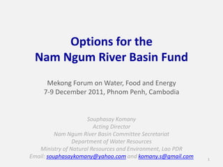 Options for the
 Nam Ngum River Basin Fund
      Mekong Forum on Water, Food and Energy
     7-9 December 2011, Phnom Penh, Cambodia


                     Souphasay Komany
                        Acting Director
          Nam Ngum River Basin Committee Secretariat
                Department of Water Resources
   Ministry of Natural Resources and Environment, Lao PDR
Email: souphasaykomany@yahoo.com and komany.s@gmail.com     1
 