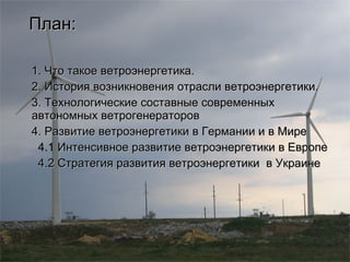 План: 1. Что такое ветроэнергетика. 2. История возникновения отрасли ветроэнергетики. 3. Технологические составные современных автономных ветрогенераторов 4. Развитие ветроэнергетики в Германии и в Мире 4.1  Интенсивное развитие ветроэнергетики в Европе 4.2 Стратегия развития ветроэнергетики  в Украине 