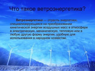 Что такое ветроэнергетика? Ветроэнергетика  — отрасль энергетики, специализирующаяся на преобразовании кинетической энергии воздушных масс в атмосфере в электрическую, механическую, тепловую или в любую другую форму энергии, удобную для использования в народном хозяйстве.   