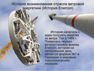 История возникновения отрасли ветровой энергетики (История  Enercon) История началась с идеи получать энергию из ветра. Так в 1984 г. Появилась первая ветроустановка фирмы  Enercon , которая на сегодняшний день является фирмой №1 в Германии и миров ым  технологическим лидером. 