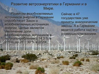 Развитие ветроэнергетики в Германии и в Мире. Развитию возобновляемых источников энергии в Германии способствует Закон о возобновляемых источниках энергии. Целью является увеличение доли возобновляемых источников в энергопотреблении с 14,3 % в 2011г. до 25 – 30 % в 2020г.  Сейчас в 47 государствах уже приняты аналогические законы.   А в Германии ведется работа над его усовершенствованием. 