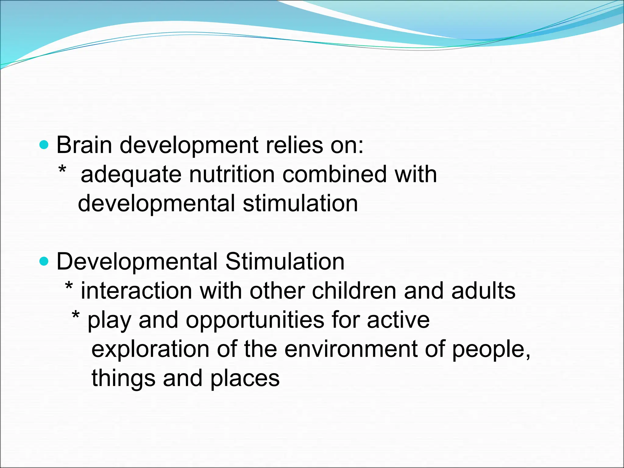  Brain development relies on:
* adequate nutrition combined with
developmental stimulation
 Developmental Stimulation
* interaction with other children and adults
* play and opportunities for active
exploration of the environment of people,
things and places
 