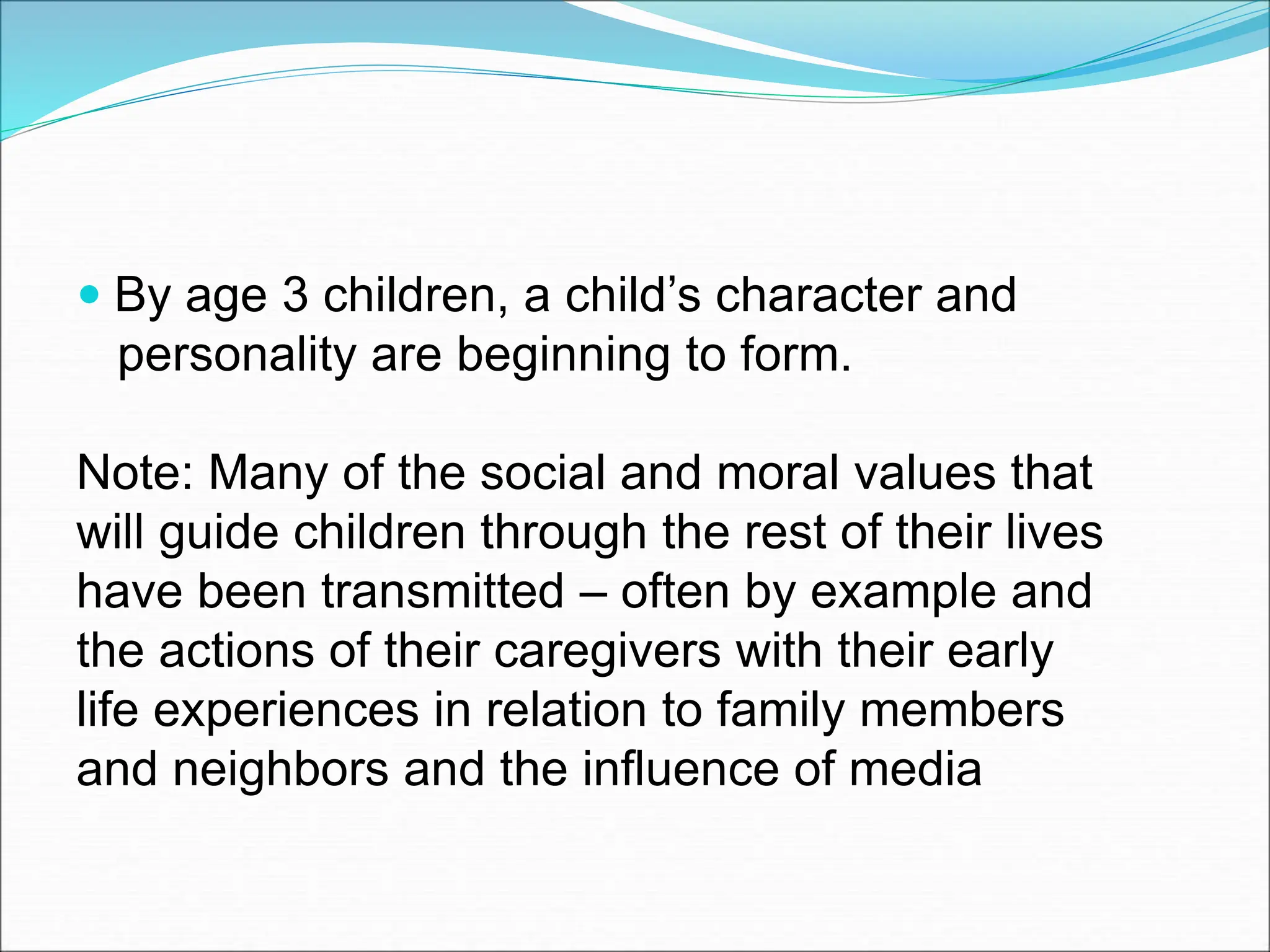  By age 3 children, a child’s character and
personality are beginning to form.
Note: Many of the social and moral values that
will guide children through the rest of their lives
have been transmitted – often by example and
the actions of their caregivers with their early
life experiences in relation to family members
and neighbors and the influence of media
 