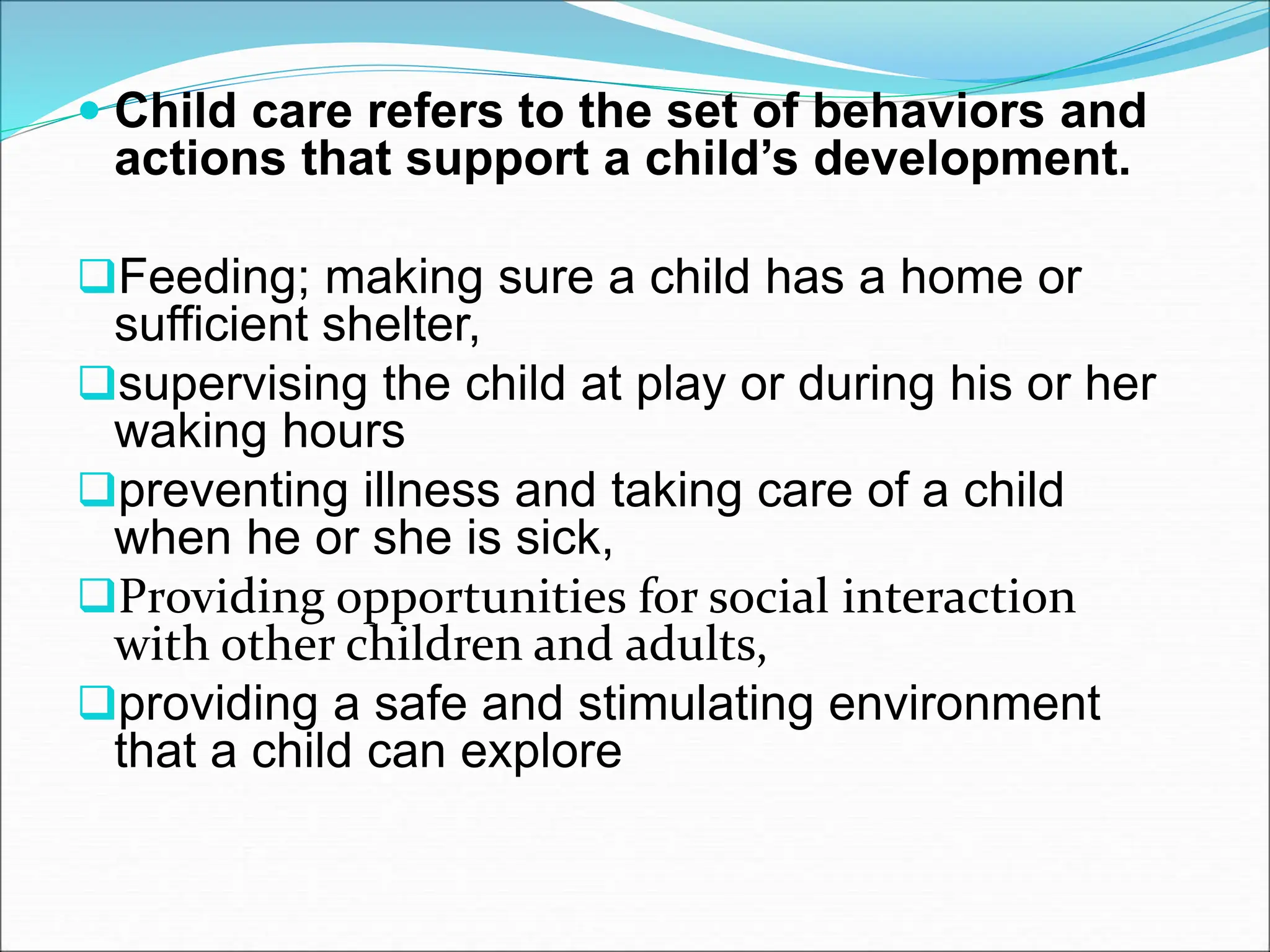  Child care refers to the set of behaviors and
actions that support a child’s development.
Feeding; making sure a child has a home or
sufficient shelter,
supervising the child at play or during his or her
waking hours
preventing illness and taking care of a child
when he or she is sick,
Providing opportunities for social interaction
with other children and adults,
providing a safe and stimulating environment
that a child can explore
 