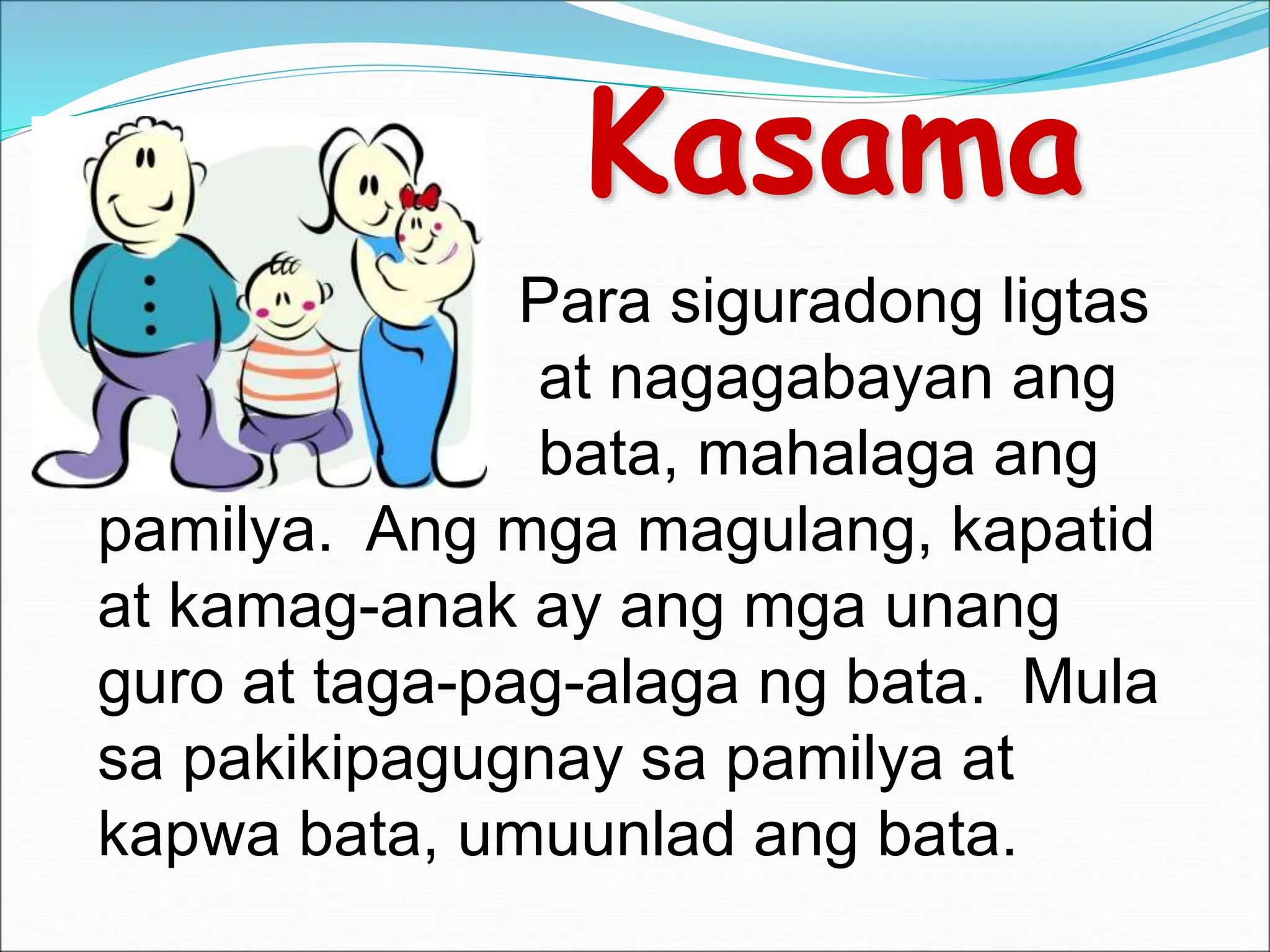Kasama
Para siguradong ligtas
at nagagabayan ang
bata, mahalaga ang
pamilya. Ang mga magulang, kapatid
at kamag-anak ay ang mga unang
guro at taga-pag-alaga ng bata. Mula
sa pakikipagugnay sa pamilya at
kapwa bata, umuunlad ang bata.
 