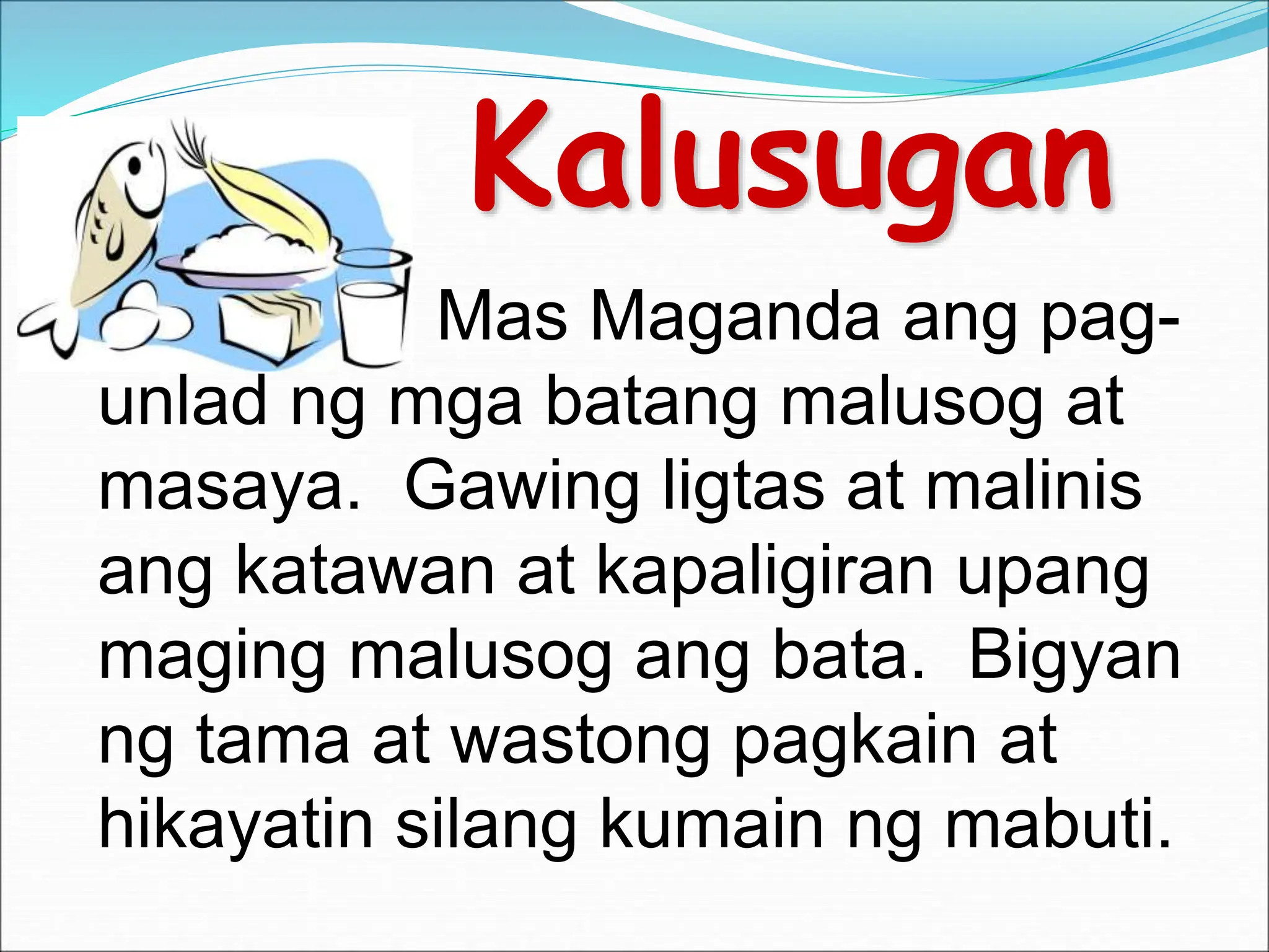Kalusugan
Mas Maganda ang pag-
unlad ng mga batang malusog at
masaya. Gawing ligtas at malinis
ang katawan at kapaligiran upang
maging malusog ang bata. Bigyan
ng tama at wastong pagkain at
hikayatin silang kumain ng mabuti.
 