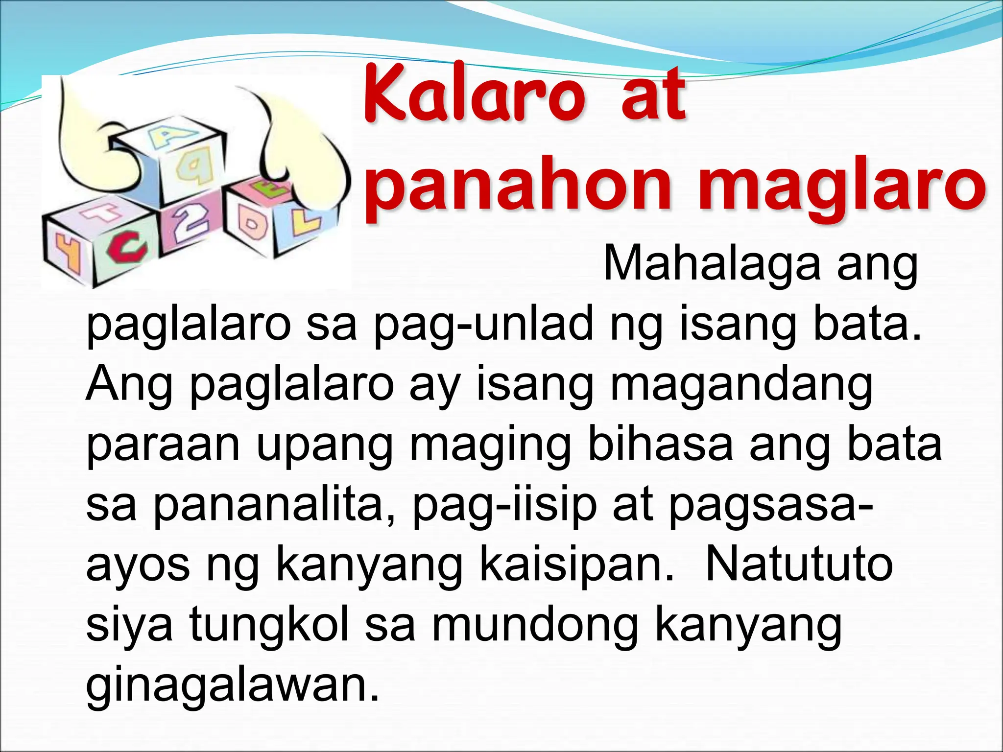 Kalaro at
panahon maglaro
Mahalaga ang
paglalaro sa pag-unlad ng isang bata.
Ang paglalaro ay isang magandang
paraan upang maging bihasa ang bata
sa pananalita, pag-iisip at pagsasa-
ayos ng kanyang kaisipan. Natututo
siya tungkol sa mundong kanyang
ginagalawan.
 