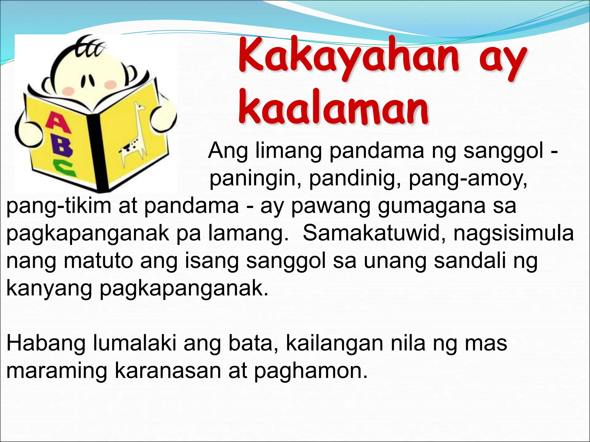 Kakayahan ay
kaalaman
Ang limang pandama ng sanggol -
paningin, pandinig, pang-amoy,
pang-tikim at pandama - ay pawang gumagana sa
pagkapanganak pa lamang. Samakatuwid, nagsisimula
nang matuto ang isang sanggol sa unang sandali ng
kanyang pagkapanganak.
Habang lumalaki ang bata, kailangan nila ng mas
maraming karanasan at paghamon.
 