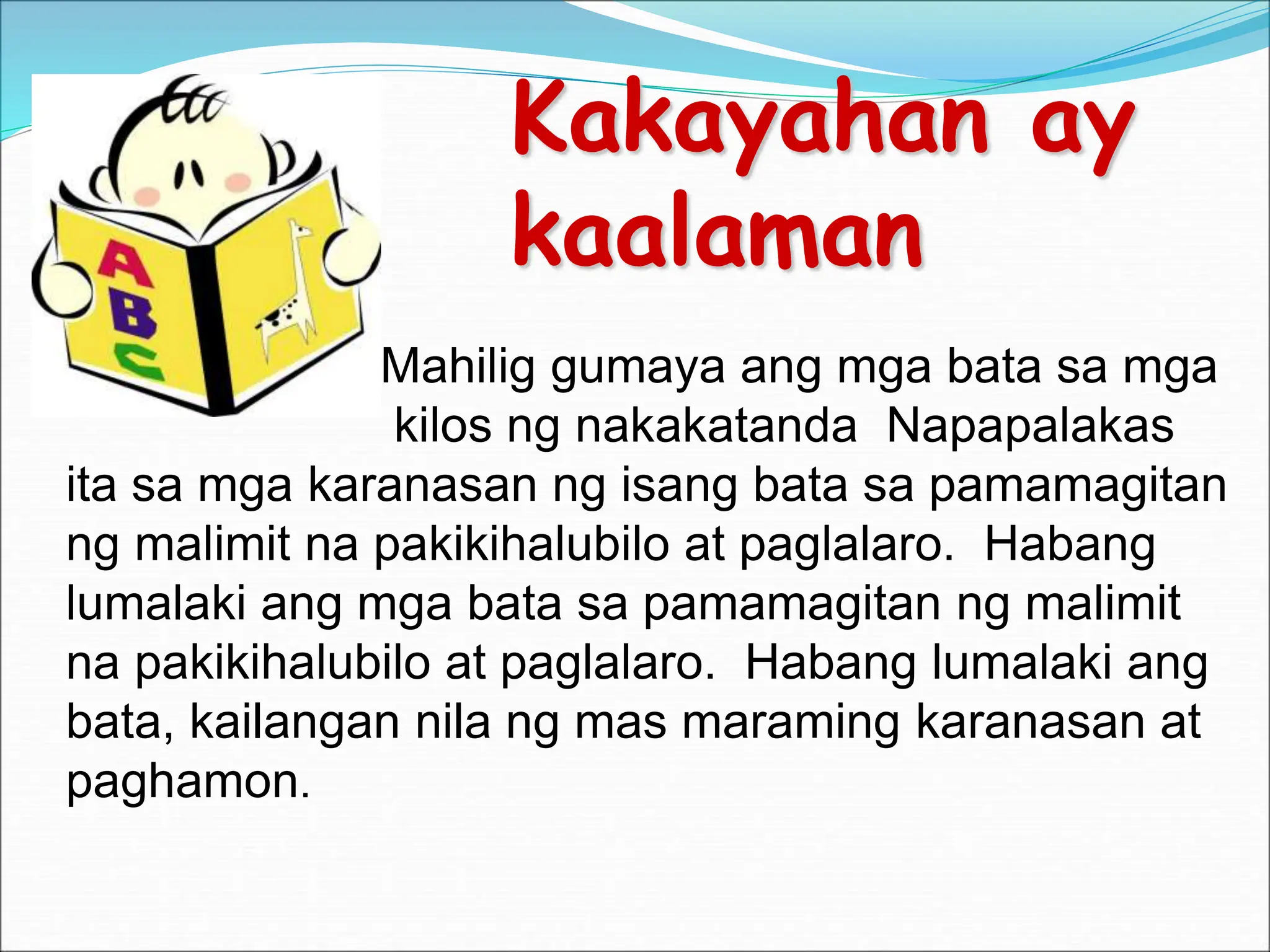 Kakayahan ay
kaalaman
at.
Mahilig g Mahilig gumaya ang mga bata sa mga
kilos ng nakakatanda Napapalakas
ita sa mga karanasan ng isang bata sa pamamagitan
ng malimit na pakikihalubilo at paglalaro. Habang
lumalaki ang mga bata sa pamamagitan ng malimit
na pakikihalubilo at paglalaro. Habang lumalaki ang
bata, kailangan nila ng mas maraming karanasan at
paghamon.
 