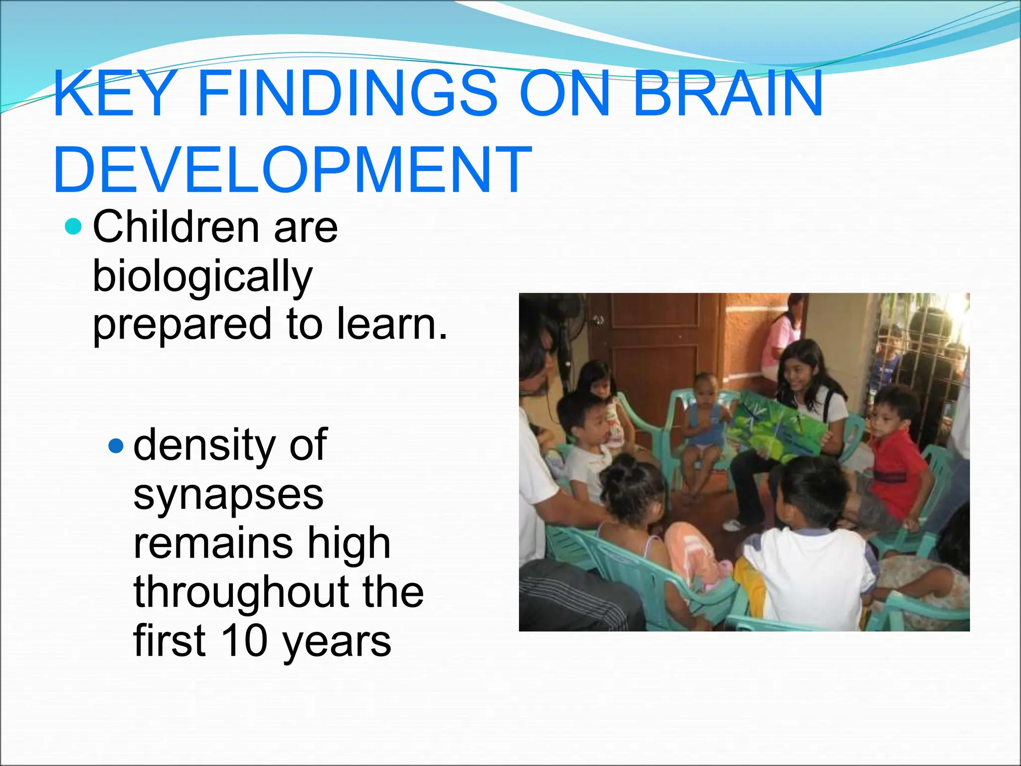 KEY FINDINGS ON BRAIN
DEVELOPMENT
 Children are
biologically
prepared to learn.
 density of
synapses
remains high
throughout the
first 10 years
 