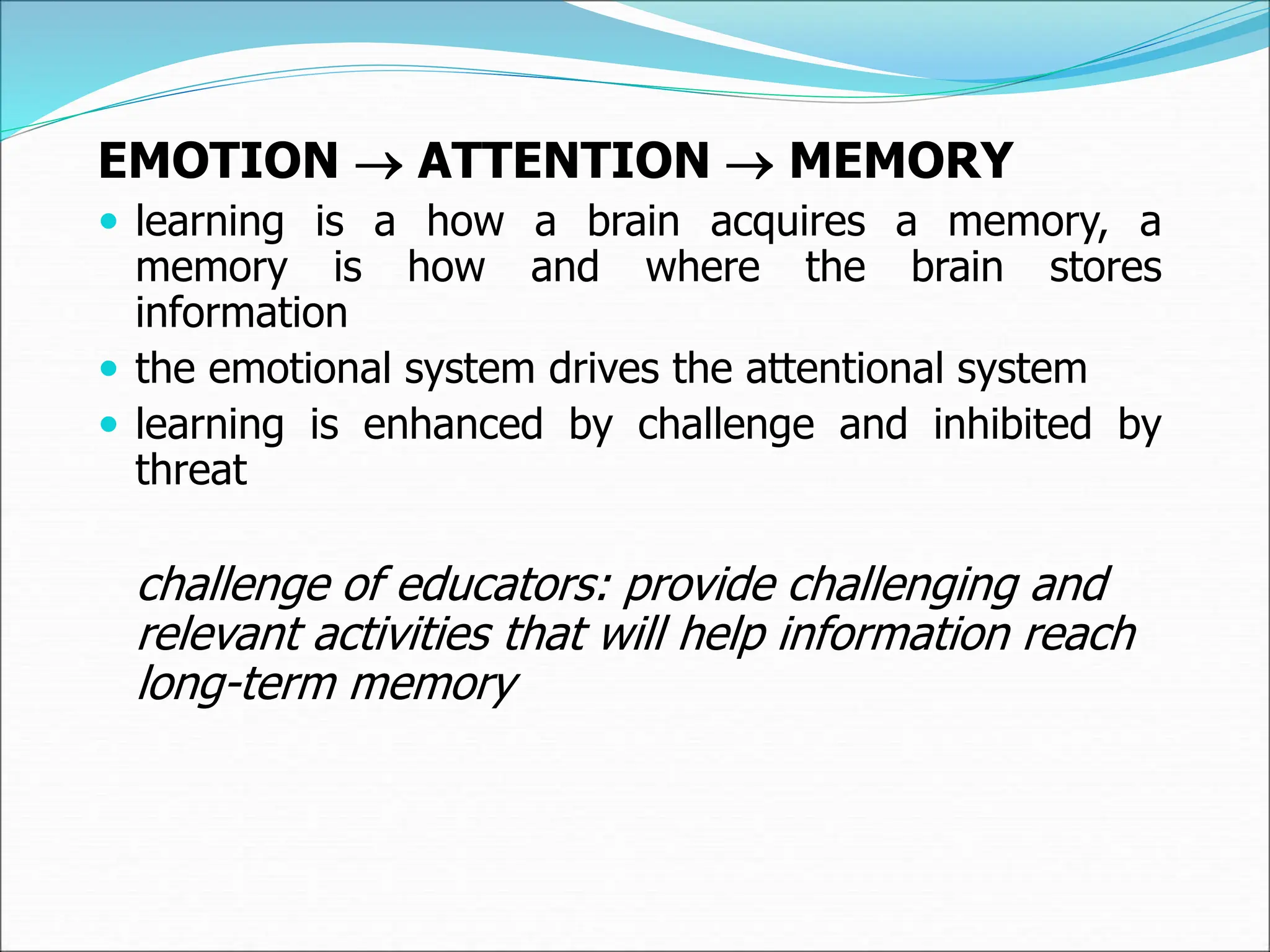 EMOTION  ATTENTION  MEMORY
 learning is a how a brain acquires a memory, a
memory is how and where the brain stores
information
 the emotional system drives the attentional system
 learning is enhanced by challenge and inhibited by
threat
challenge of educators: provide challenging and
relevant activities that will help information reach
long-term memory
 