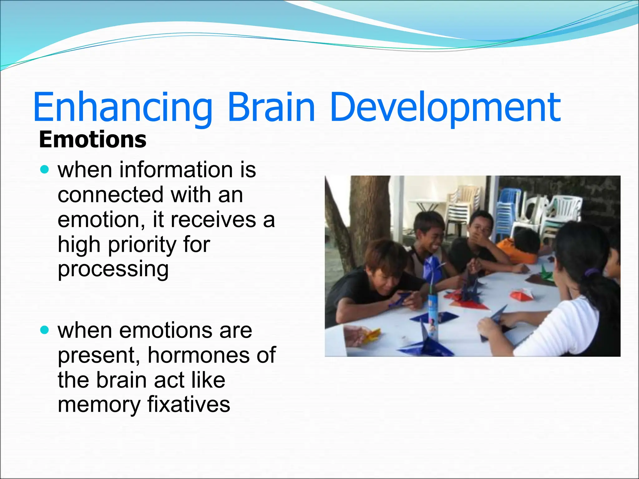 Enhancing Brain Development
Emotions
 when information is
connected with an
emotion, it receives a
high priority for
processing
 when emotions are
present, hormones of
the brain act like
memory fixatives
 